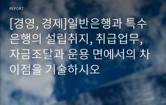 [경영, 경제]일반은행과 특수은행의 설립취지, 취급업무, 자금조달과 운용 면에서의 차이점을 기술하시오