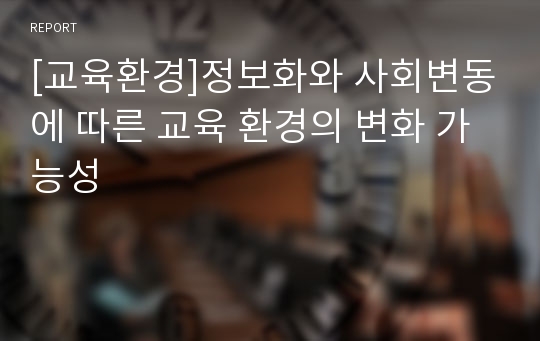 [교육환경]정보화와 사회변동에 따른 교육 환경의 변화 가능성