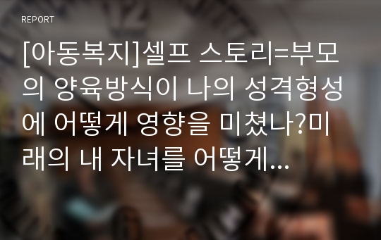 [아동복지]셀프 스토리=부모의 양육방식이 나의 성격형성에 어떻게 영향을 미쳤나?미래의 내 자녀를 어떻게 양육할 것인가?