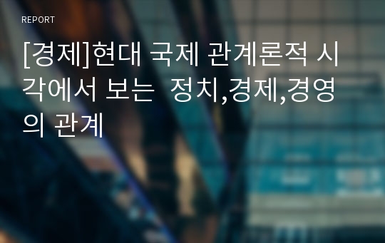 [경제]현대 국제 관계론적 시각에서 보는  정치,경제,경영의 관계