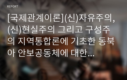 [국제관계이론](신)자유주의, (신)현실주의 그리고 구성주의 지역통합론에 기초한 동북아 안보공동체에 대한 고찰