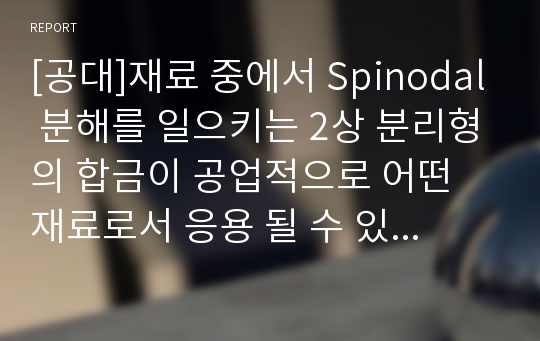 [공대]재료 중에서 Spinodal 분해를 일으키는 2상 분리형의 합금이 공업적으로 어떤 재료로서 응용 될 수 있는지 설명