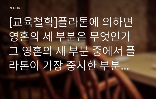 [교육철학]플라톤에 의하면 영혼의 세 부분은 무엇인가 그 영혼의 세 부분 중에서 플라톤이 가장 중시한 부분은 무엇이며, 그 이유는 무엇인가