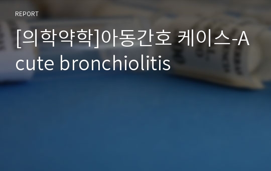 [의학약학]아동간호 케이스-Acute bronchiolitis, 아동간호,케이스,급성 기관지염, 아동간호 급성 기관지염, 급성기관지염, 케이스스터디