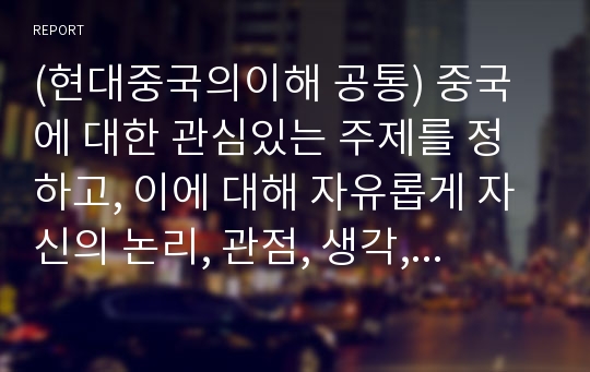 (현대중국의이해 공통) 중국에 대한 관심있는 주제를 정하고, 이에 대해 자유롭게 자신의 논리, 관점, 생각, 의견등을 정리해보자.