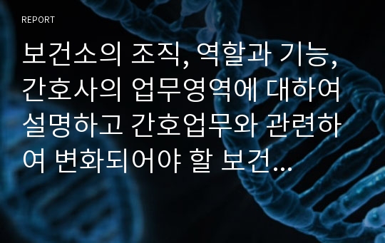 보건소의 조직, 역할과 기능, 간호사의 업무영역에 대하여 설명하고 간호업무와 관련하여 변화되어야 할 보건소의 방향에 대하여 기술하시오.