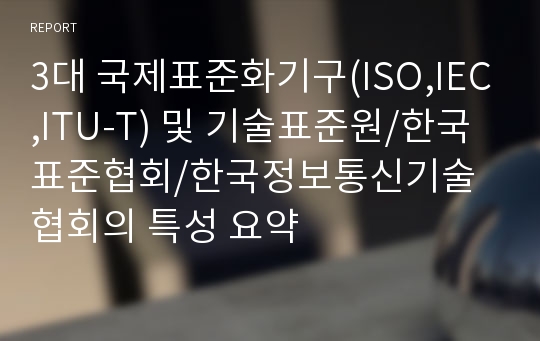 3대 국제표준화기구(ISO,IEC,ITU-T) 및 기술표준원/한국표준협회/한국정보통신기술협회의 특성 요약