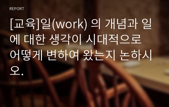 [교육]일(work) 의 개념과 일에 대한 생각이 시대적으로 어떻게 변하여 왔는지 논하시오.