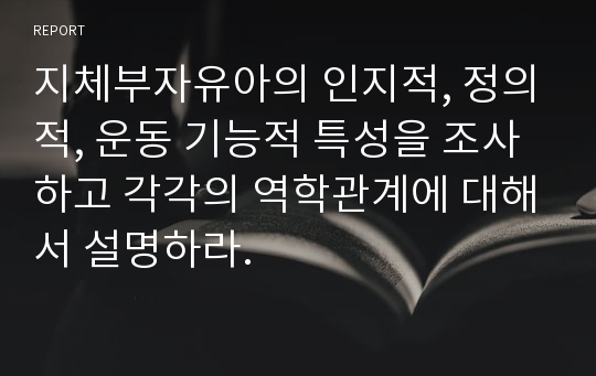 지체부자유아의 인지적, 정의적, 운동 기능적 특성을 조사하고 각각의 역학관계에 대해서 설명하라.