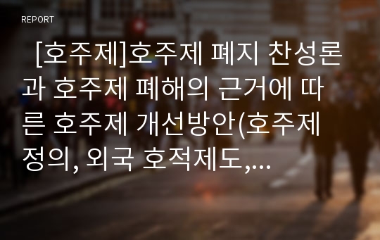   [호주제]호주제 폐지 찬성론과 호주제 폐해의 근거에 따른 호주제 개선방안(호주제 정의, 외국 호적제도, 현행 호적제도상 양성불평등 문제, 호주제도 폐해, 호주제 폐지 찬성의견, 호주제 폐지 이후 호적 개선방안)