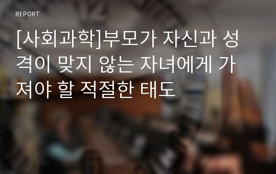 [사회과학]부모가 자신과 성격이 맞지 않는 자녀에게 가져야 할 적절한 태도