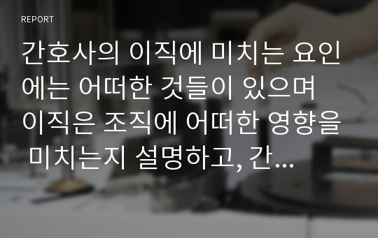 간호사의 이직에 미치는 요인에는 어떠한 것들이 있으며 이직은 조직에 어떠한 영향을 미치는지 설명하고, 간호사의 이직을 줄이는 방안에 대해 논의하시오.