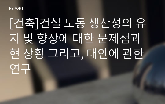 [건축]건설 노동 생산성의 유지 및 향상에 대한 문제점과 현 상황 그리고, 대안에 관한 연구