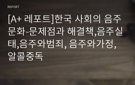 [A+ 레포트]한국 사회의 음주문화-문제점과 해결책,음주실태,음주와범죄, 음주와가정, 알콜중독