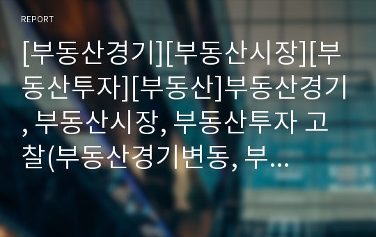 [부동산경기][부동산시장][부동산투자][부동산]부동산경기, 부동산시장, 부동산투자 고찰(부동산경기변동, 부동산시장, 부동산투자, 부동산용어정리, 부동산 세제정책, 간접 투자시대, 건설산업의 파급효과, 부동산)