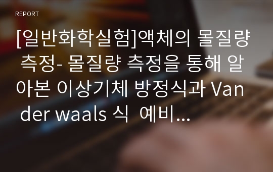 [일반화학실험]액체의 몰질량 측정- 몰질량 측정을 통해 알아본 이상기체 방정식과 Van der waals 식  예비 및 결과 보고서(이상기체, Van der Waals 상수, 메탄올(methanol) 및 디에틸에테르(diethyl ether)의 분?&gt;