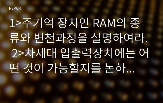 1&gt;주기억 장치인 RAM의 종류와 변천과정을 설명하여라. 2&gt;차세대 입출력장치에는 어떤 것이 가능할지를 논하여라.