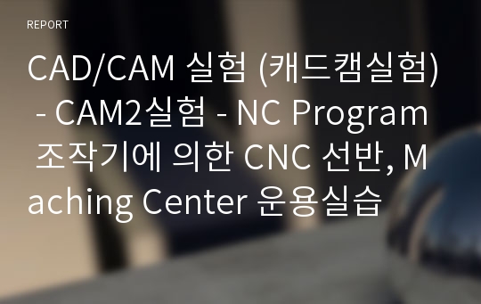 CAD/CAM 실험 (캐드캠실험) - CAM2실험 - NC Program 조작기에 의한 CNC 선반, Maching Center 운용실습