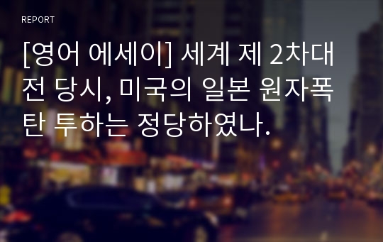 [영어 에세이] 세계 제 2차대전 당시, 미국의 일본 원자폭탄 투하는 정당하였나.