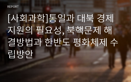 [사회과학]통일과 대북 경제지원의 필요성, 북핵문제 해결방법과 한반도 평화체제 수립방안