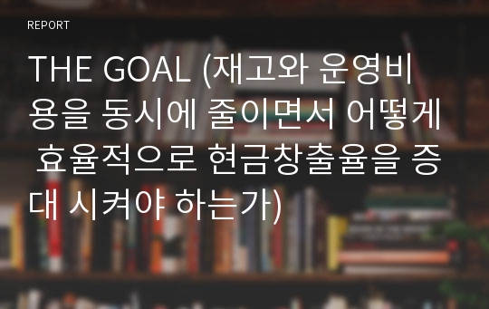 THE GOAL (재고와 운영비용을 동시에 줄이면서 어떻게 효율적으로 현금창출율을 증대 시켜야 하는가)