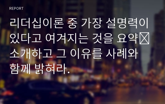 리더십이론 중 가장 설명력이있다고 여겨지는 것을 요약․소개하고 그 이유를 사례와 함께 밝혀라.