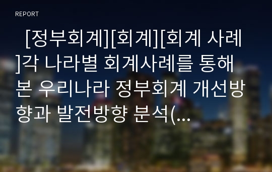   [정부회계][회계][회계 사례]각 나라별 회계사례를 통해 본 우리나라 정부회계 개선방향과 발전방향 분석(회계의 개념, 회계정보시스템, 각 나라별 기업회계와 세무회계 사례, 감사원 회계검사기법의 발전방향)