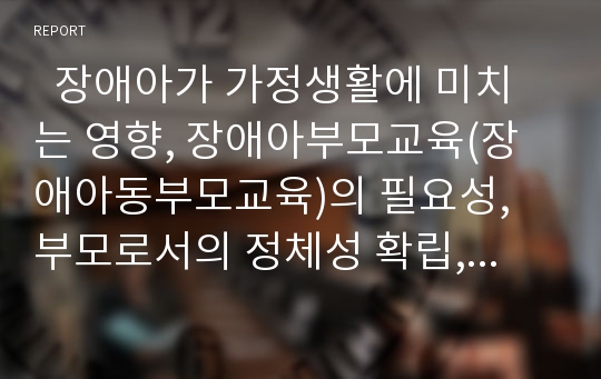   장애아가 가정생활에 미치는 영향, 장애아부모교육(장애아동부모교육)의 필요성, 부모로서의 정체성 확립, 장애아부모교육(장애아동부모교육)의 문제점, 장애아부모교육(장애아동부모교육)의 방법, 통합교육 분석