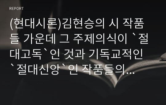 (현대시론)김현승의 시 작품들 가운데 그 주제의식이 `절대고독`인 것과 기독교적인 `절대신앙`인 작품들의 구체적 분석 및 그의 시세계가 기독교적인 신앙으로 귀결되는 이유에 대한 고찰