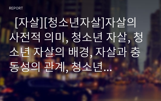   [자살][청소년자살]자살의 사전적 의미, 청소년 자살, 청소년 자살의 배경, 자살과 충동성의 관계, 청소년 자살 원인, 청소년 자살 위험 인자, 청소년 자살의 현황, 청소년 자살 사례, 자살의 예방,대책(청소년자살)