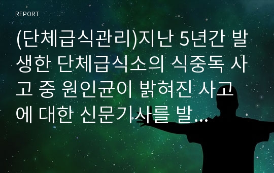 (단체급식관리)지난 5년간 발생한 단체급식소의 식중독 사고 중 원인균이 밝혀진 사고에 대한 신문기사를 발췌하고, 해당 사고 원인균의 특성 및 유사 식중독 방지를 위한 단체급식소의 방안 제시