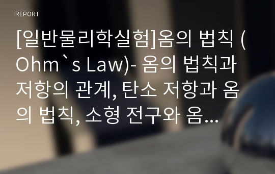 [일반물리학실험]옴의 법칙 (Ohm`s Law)- 옴의 법칙과 저항의 관계, 탄소 저항과 옴의 법칙, 소형 전구와 옴의 법칙, 옴의 법칙과 온도의 함수와의 관계 고찰