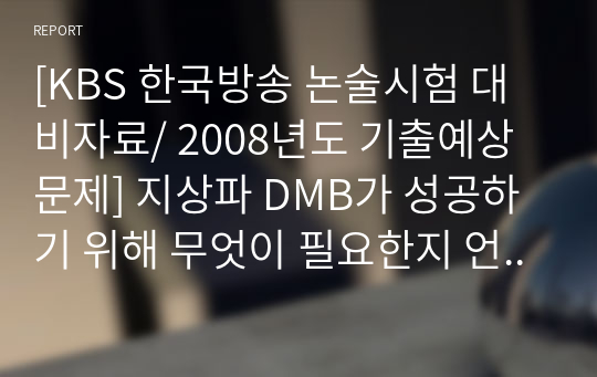 [KBS 한국방송 논술시험 대비자료/ 2008년도 기출예상문제] 지상파 DMB가 성공하기 위해 무엇이 필요한지 언급하고 향후 지상파 DMB 전망에 대해 논하시오.