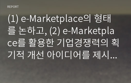 (1) e-Marketplace의 형태를 논하고, (2) e-Marketplace를 활용한 기업경쟁력의 획기적 개선 아이디어를 제시하시오. (A,B,C,D,E형 공통)