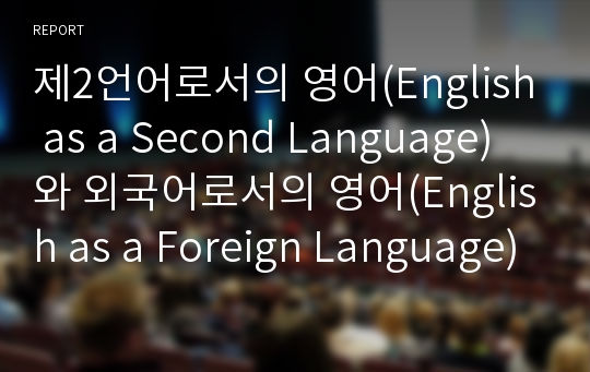 제2언어로서의 영어(English as a Second Language)와 외국어로서의 영어(English as a Foreign Language)에 대한 차이점과, 한국의 상황과 관련 지은 개인적 입장 고찰