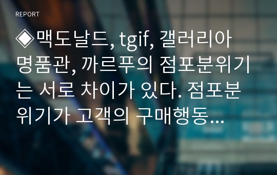 ◈맥도날드, tgif, 갤러리아 명품관, 까르푸의 점포분위기는 서로 차이가 있다. 점포분위기가 고객의 구매행동에 왜 중요한가? 점포분위기를 창출하기 위한 각 소매점의 점포 내 자극관리에 대해 토론해보자.