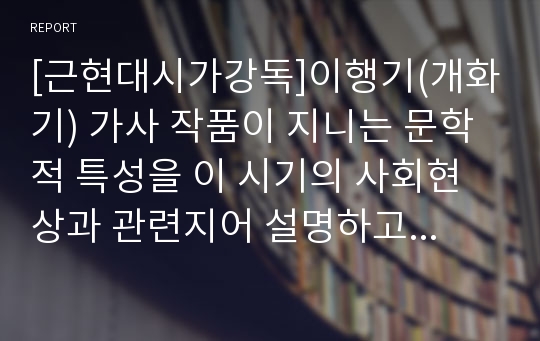 [근현대시가강독]이행기(개화기) 가사 작품이 지니는 문학적 특성을 이 시기의 사회현상과 관련지어 설명하고, 이를 바탕으로 이 시기 우리 시가 문학이 지니는 문학사적 의미에 대해 논하시오.