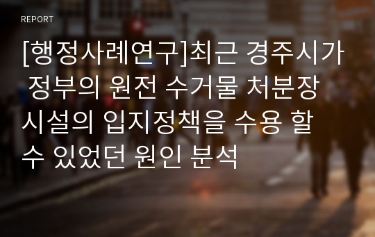 [행정사례연구]최근 경주시가 정부의 원전 수거물 처분장 시설의 입지정책을 수용 할 수 있었던 원인 분석