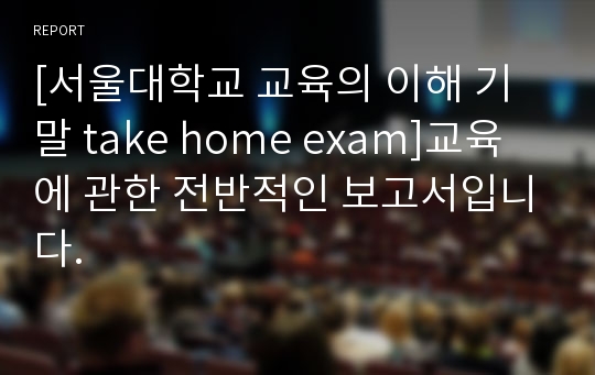 [서울대학교 교육의 이해 기말 take home exam]교육에 관한 전반적인 보고서입니다.