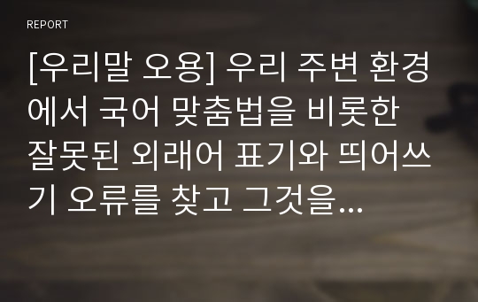 [우리말 오용] 우리 주변 환경에서 국어 맞춤법을 비롯한 잘못된 외래어 표기와 띄어쓰기 오류를 찾고 그것을 표준어법칙에 맞게 수정한 레포트