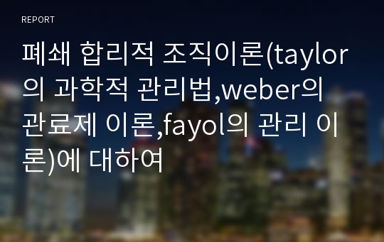 폐쇄 합리적 조직이론(taylor의 과학적 관리법,weber의 관료제 이론,fayol의 관리 이론)에 대하여