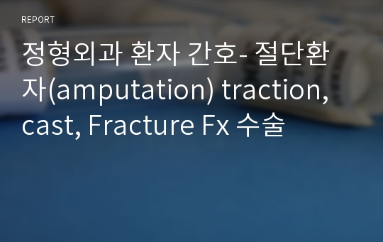 정형외과 환자 간호- 절단환자(amputation) traction, cast, Fracture Fx 수술