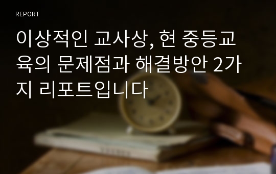 이상적인 교사상, 현 중등교육의 문제점과 해결방안 2가지 리포트입니다