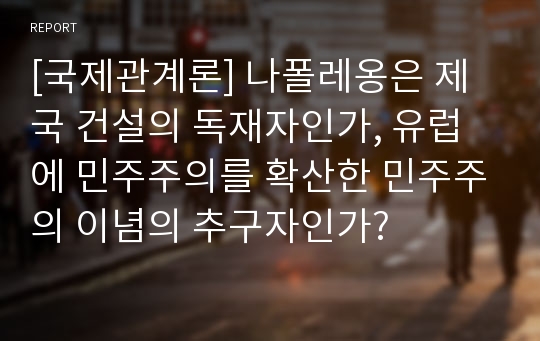 [국제관계론] 나폴레옹은 제국 건설의 독재자인가, 유럽에 민주주의를 확산한 민주주의 이념의 추구자인가?