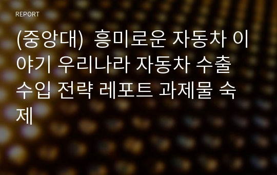 (중앙대)  흥미로운 자동차 이야기 우리나라 자동차 수출 수입 전략 레포트 과제물 숙제