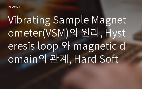 Vibrating Sample Magnetometer(VSM)의 원리, Hysteresis loop 와 magnetic domain의 관계, Hard Soft magnet 의 특징 및 차이점