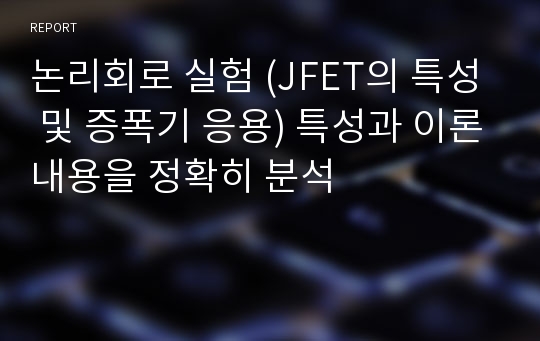 논리회로 실험 (JFET의 특성 및 증폭기 응용) 특성과 이론내용을 정확히 분석