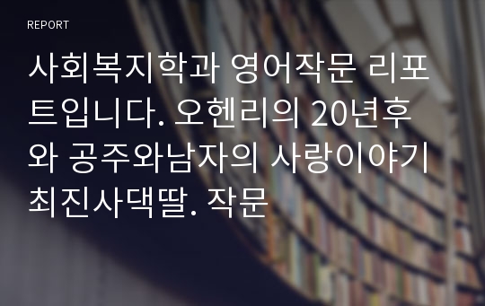 사회복지학과 영어작문 리포트입니다. 오헨리의 20년후 와 공주와남자의 사랑이야기 최진사댁딸. 작문