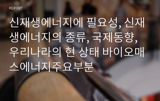 신재생에너지에 필요성, 신재생에너지의 종류, 국제동향, 우리나라의 현 상태 바이오매스에너지주요부분