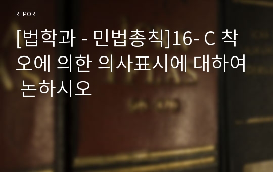 [법학과 - 민법총칙]16- C 착오에 의한 의사표시에 대하여 논하시오